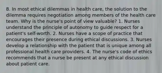 8. In most ethical dilemmas in health care, the solution to the dilemma requires negotiation among members of the health care team. Why is the nurse's point of view valuable? 1. Nurses understand the principle of autonomy to guide respect for a patient's self-worth. 2. Nurses have a scope of practice that encourages their presence during ethical discussions. 3. Nurses develop a relationship with the patient that is unique among all professional health care providers. 4. The nurse's code of ethics recommends that a nurse be present at any ethical discussion about patient care.