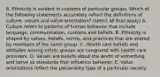 8. Ethnicity is evident in customs of particular groups. Which of the following statements accurately reflect the definitions of culture, values and value orientation? (select all that apply) A. Culture refers to patterns of human behavior that include language, communication, customs and beliefs. B. Ethnicity is shaped by values, beliefs, norms, and practices that are shared by members of the same group. C. Health care beliefs and attitudes among ethnic groups are congruent with health care providers. D. Values are beliefs about the worth of something and serve as standards that influence behavior. E. Value orientations reflect the personality type of a particular society.