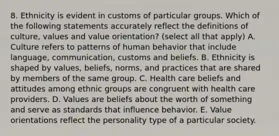 8. Ethnicity is evident in customs of particular groups. Which of the following statements accurately reflect the definitions of culture, values and value orientation? (select all that apply) A. Culture refers to patterns of human behavior that include language, communication, customs and beliefs. B. Ethnicity is shaped by values, beliefs, norms, and practices that are shared by members of the same group. C. Health care beliefs and attitudes among ethnic groups are congruent with health care providers. D. Values are beliefs about the worth of something and serve as standards that influence behavior. E. Value orientations reflect the personality type of a particular society.