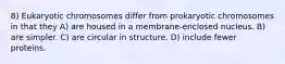 8) Eukaryotic chromosomes differ from prokaryotic chromosomes in that they A) are housed in a membrane-enclosed nucleus. B) are simpler. C) are circular in structure. D) include fewer proteins.