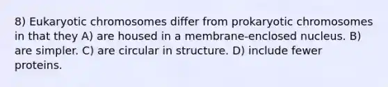 8) Eukaryotic chromosomes differ from prokaryotic chromosomes in that they A) are housed in a membrane-enclosed nucleus. B) are simpler. C) are circular in structure. D) include fewer proteins.