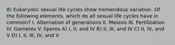 8) Eukaryotic sexual life cycles show tremendous variation. Of the following elements, which do all sexual life cycles have in common? I. Alternation of generations II. <a href='https://www.questionai.com/knowledge/krlvDMYQWR-meiosis-i' class='anchor-knowledge'>meiosis i</a>II. Fertilization IV. Gametes V. Spores A) I, II, and IV B) II, III, and IV C) II, IV, and V D) I, II, III, IV, and V