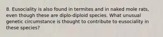 8. Eusociality is also found in termites and in naked mole rats, even though these are diplo-diploid species. What unusual genetic circumstance is thought to contribute to eusociality in these species?