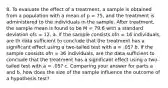 8. To evaluate the effect of a treatment, a sample is obtained from a population with a mean of p = 75, and the treatment is administered to the individuals in the sample. After treatment, the sample mean is found to be M = 79.6 with a standard deviation ofs = 12. a. If the sample consists ofn = 16 individuals, are th data sufficient to conclude that the treatment has a significant effect using a two-tailed test with a = .05? b. If the sample consists ofn = 36 individuals, are the data sufficient to conclude that the treatment has a significant effect using a two-tailed test with a = .05? c. Comparing your answer for parts a and b, how does the size of the sample influence the outcome of a hypothesis test?