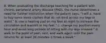 8. When evaluating the discharge teaching for a patient with chronic peripheral artery disease (PAD), the nurse determines a need for further instruction when the patient says, "I will a. have to buy some loose clothes that do not bind across my legs or waist." b. use a heating pad on my feet at night to increase the circulation and warmth in my feet." c. change my position every hour and avoid long periods of sitting with my legs crossed." d. walk to the point of pain, rest, and walk again until the pain returns for at least 30 minutes 3 times a week."