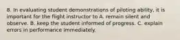 8. In evaluating student demonstrations of piloting ability, it is important for the flight instructor to A. remain silent and observe. B. keep the student informed of progress. C. explain errors in performance immediately.