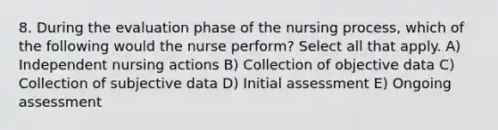 8. During the evaluation phase of the nursing process, which of the following would the nurse perform? Select all that apply. A) Independent nursing actions B) Collection of objective data C) Collection of subjective data D) Initial assessment E) Ongoing assessment