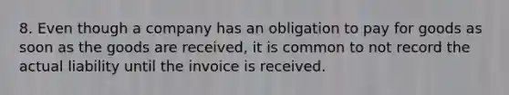 8. Even though a company has an obligation to pay for goods as soon as the goods are received, it is common to not record the actual liability until the invoice is received.