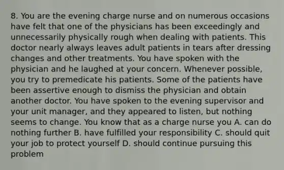 8. You are the evening charge nurse and on numerous occasions have felt that one of the physicians has been exceedingly and unnecessarily physically rough when dealing with patients. This doctor nearly always leaves adult patients in tears after dressing changes and other treatments. You have spoken with the physician and he laughed at your concern. Whenever possible, you try to premedicate his patients. Some of the patients have been assertive enough to dismiss the physician and obtain another doctor. You have spoken to the evening supervisor and your unit manager, and they appeared to listen, but nothing seems to change. You know that as a charge nurse you A. can do nothing further B. have fulfilled your responsibility C. should quit your job to protect yourself D. should continue pursuing this problem