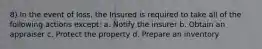 8) In the event of loss, the Insured is required to take all of the following actions except: a. Notify the insurer b. Obtain an appraiser c. Protect the property d. Prepare an inventory