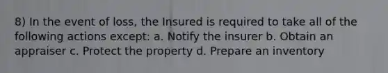 8) In the event of loss, the Insured is required to take all of the following actions except: a. Notify the insurer b. Obtain an appraiser c. Protect the property d. Prepare an inventory