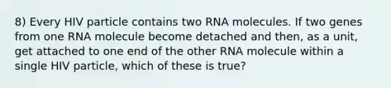 8) Every HIV particle contains two RNA molecules. If two genes from one RNA molecule become detached and then, as a unit, get attached to one end of the other RNA molecule within a single HIV particle, which of these is true?