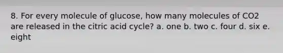 8. For every molecule of glucose, how many molecules of CO2 are released in the citric acid cycle? a. one b. two c. four d. six e. eight