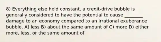 8) Everything else held constant, a credit-drive bubble is generally considered to have the potential to cause ________ damage to an economy compared to an irrational exuberance bubble. A) less B) about the same amount of C) more D) either more, less, or the same amount of