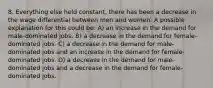 8. Everything else held constant, there has been a decrease in the wage differential between men and women. A possible explanation for this could be: A) an increase in the demand for male-dominated jobs. B) a decrease in the demand for female-dominated jobs. C) a decrease in the demand for male-dominated jobs and an increase in the demand for female- dominated jobs. D) a decrease in the demand for male-dominated jobs and a decrease in the demand for female- dominated jobs.