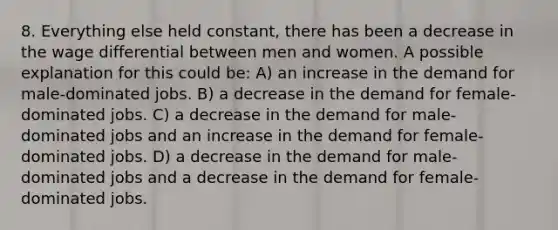 8. Everything else held constant, there has been a decrease in the wage differential between men and women. A possible explanation for this could be: A) an increase in the demand for male-dominated jobs. B) a decrease in the demand for female-dominated jobs. C) a decrease in the demand for male-dominated jobs and an increase in the demand for female- dominated jobs. D) a decrease in the demand for male-dominated jobs and a decrease in the demand for female- dominated jobs.