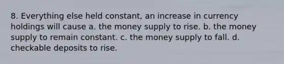 8. Everything else held constant, an increase in currency holdings will cause a. the money supply to rise. b. the money supply to remain constant. c. the money supply to fall. d. checkable deposits to rise.