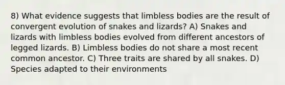 8) What evidence suggests that limbless bodies are the result of convergent evolution of snakes and lizards? A) Snakes and lizards with limbless bodies evolved from different ancestors of legged lizards. B) Limbless bodies do not share a most recent common ancestor. C) Three traits are shared by all snakes. D) Species adapted to their environments