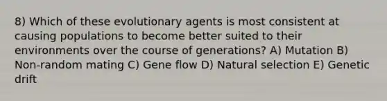 8) Which of these evolutionary agents is most consistent at causing populations to become better suited to their environments over the course of generations? A) Mutation B) Non-random mating C) Gene flow D) Natural selection E) Genetic drift