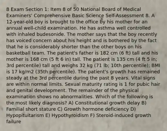 8 Exam Section 1: Item 8 of 50 National Board of Medical Examiners' Comprehensive Basic Science Self-Assessment 8. A 12-year-old boy is brought to the office by his mother for an annual well-child examination. He has asthma well controlled with inhaled budesonide. The mother says that the boy recently has voiced concern about his height and is bothered by the fact that he is considerably shorter than the other boys on his basketball team. The patient's father is 182 cm (6 ft) tall and his mother is 168 cm (5 ft 6 in) tall. The patient is 135 cm (4 ft 5 in; 3rd percentile) tall and weighs 32 kg (71 lb; 10th percentile); BMI is 17 kg/m2 (35th percentile). The patient's growth has remained steady at the 3rd percentile during the past 8 years. Vital signs are within normal limits. Sexual maturity rating is 1 for pubic hair and genital development. The remainder of the physical examination shows no abnormalities. Which of the following is the most likely diagnosis? A) Constitutional growth delay B) Familial short stature C) Growth hormone deficiency D) Hypopituitarism E) Hypothyroidism F) Steroid-induced growth failure