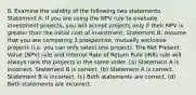 8. Examine the validity of the following two statements. Statement A: If you are using the NPV rule to evaluate investment projects, you will accept projects only if their NPV is greater than the initial cost of investment. Statement B: Assume that you are comparing 3 prospective, mutually exclusive projects (i.e. you can only select one project). The Net Present Value (NPV) rule and Internal Rate of Return Rule (IRR) rule will always rank the projects in the same order. (a) Statement A is incorrect. Statement B is correct. (b) Statement A is correct. Statement B is incorrect. (c) Both statements are correct. (d) Both statements are incorrect.