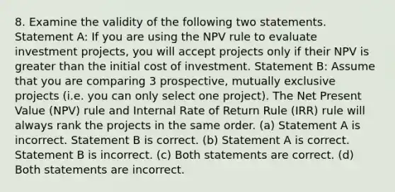 8. Examine the validity of the following two statements. Statement A: If you are using the NPV rule to evaluate investment projects, you will accept projects only if their NPV is <a href='https://www.questionai.com/knowledge/ktgHnBD4o3-greater-than' class='anchor-knowledge'>greater than</a> the initial cost of investment. Statement B: Assume that you are comparing 3 prospective, mutually exclusive projects (i.e. you can only select one project). The Net Present Value (NPV) rule and Internal Rate of Return Rule (IRR) rule will always rank the projects in the same order. (a) Statement A is incorrect. Statement B is correct. (b) Statement A is correct. Statement B is incorrect. (c) Both statements are correct. (d) Both statements are incorrect.