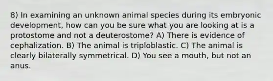 8) In examining an unknown animal species during its embryonic development, how can you be sure what you are looking at is a protostome and not a deuterostome? A) There is evidence of cephalization. B) The animal is triploblastic. C) The animal is clearly bilaterally symmetrical. D) You see a mouth, but not an anus.