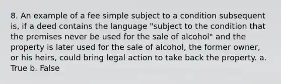 8. An example of a fee simple subject to a condition subsequent is, if a deed contains the language "subject to the condition that the premises never be used for the sale of alcohol" and the property is later used for the sale of alcohol, the former owner, or his heirs, could bring legal action to take back the property. a. True b. False