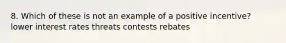 8. Which of these is not an example of a positive incentive? lower interest rates threats contests rebates