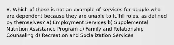 8. Which of these is not an example of services for people who are dependent because they are unable to fulfill roles, as defined by themselves? a) Employment Services b) Supplemental Nutrition Assistance Program c) Family and Relationship Counseling d) Recreation and Socialization Services