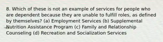 8. Which of these is not an example of services for people who are dependent because they are unable to fulfill roles, as defined by themselves? (a) Employment Services (b) Supplemental Nutrition Assistance Program (c) Family and Relationship Counseling (d) Recreation and Socialization Services