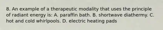 8. An example of a therapeutic modality that uses the principle of radiant energy is: A. paraffin bath. B. shortwave diathermy. C. hot and cold whirlpools. D. electric heating pads