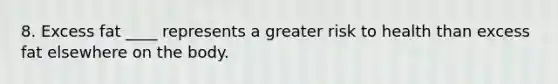 8. Excess fat ____ represents a greater risk to health than excess fat elsewhere on the body.