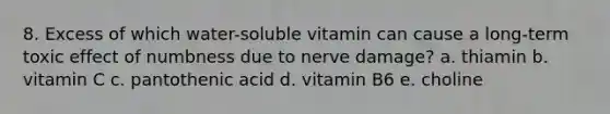 8. Excess of which water-soluble vitamin can cause a long-term toxic effect of numbness due to nerve damage? a. thiamin b. vitamin C c. pantothenic acid d. vitamin B6 e. choline