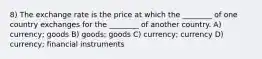 8) The exchange rate is the price at which the ________ of one country exchanges for the ________ of another country. A) currency; goods B) goods; goods C) currency; currency D) currency; financial instruments