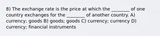 8) The exchange rate is the price at which the ________ of one country exchanges for the ________ of another country. A) currency; goods B) goods; goods C) currency; currency D) currency; financial instruments