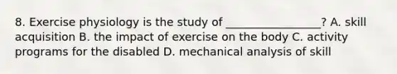 8. Exercise physiology is the study of _________________? A. skill acquisition B. the impact of exercise on the body C. activity programs for the disabled D. mechanical analysis of skill