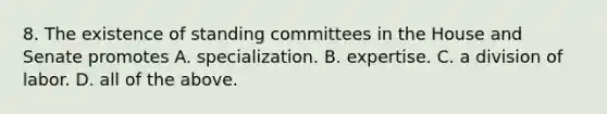 8. The existence of standing committees in the House and Senate promotes A. specialization. B. expertise. C. a division of labor. D. all of the above.