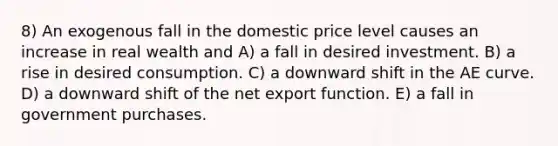 8) An exogenous fall in the domestic price level causes an increase in real wealth and A) a fall in desired investment. B) a rise in desired consumption. C) a downward shift in the AE curve. D) a downward shift of the net export function. E) a fall in government purchases.