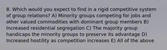 8. Which would you expect to find in a rigid competitive system of group relations? A) Minority groups competing for jobs and other valued commodities with dominant group members B) Increased residential segregation C) The majority group handicaps the minority groups to preserve its advantage D) Increased hostility as competition increases E) All of the above