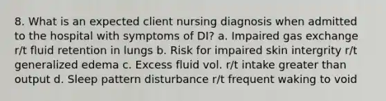 8. What is an expected client nursing diagnosis when admitted to the hospital with symptoms of DI? a. Impaired gas exchange r/t fluid retention in lungs b. Risk for impaired skin intergrity r/t generalized edema c. Excess fluid vol. r/t intake greater than output d. Sleep pattern disturbance r/t frequent waking to void