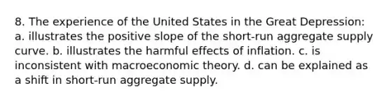 8. The experience of the United States in the Great Depression: a. illustrates the positive slope of the short-run aggregate supply curve. b. illustrates the harmful effects of inflation. c. is inconsistent with macroeconomic theory. d. can be explained as a shift in short-run aggregate supply.