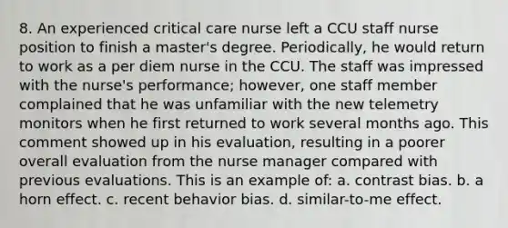 8. An experienced critical care nurse left a CCU staff nurse position to finish a master's degree. Periodically, he would return to work as a per diem nurse in the CCU. The staff was impressed with the nurse's performance; however, one staff member complained that he was unfamiliar with the new telemetry monitors when he first returned to work several months ago. This comment showed up in his evaluation, resulting in a poorer overall evaluation from the nurse manager compared with previous evaluations. This is an example of: a. contrast bias. b. a horn effect. c. recent behavior bias. d. similar-to-me effect.