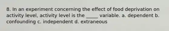 8. ​In an experiment concerning the effect of food deprivation on activity level, activity level is the _____ variable. a. d​ependent b. ​confounding c. ​independent d. ​extraneous