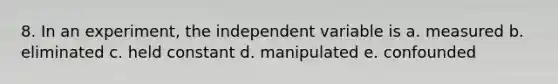 8. In an experiment, the independent variable is a. measured b. eliminated c. held constant d. manipulated e. confounded