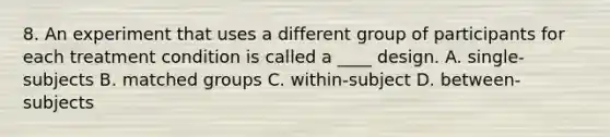 8. An experiment that uses a different group of participants for each treatment condition is called a ____ design. A. single-subjects B. matched groups C. within-subject D. between-subjects