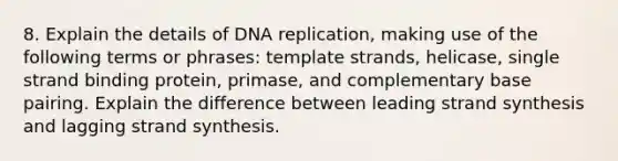 8. Explain the details of <a href='https://www.questionai.com/knowledge/kofV2VQU2J-dna-replication' class='anchor-knowledge'>dna replication</a>, making use of the following terms or phrases: template strands, helicase, single strand binding protein, primase, and complementary base pairing. Explain the difference between leading strand synthesis and lagging strand synthesis.