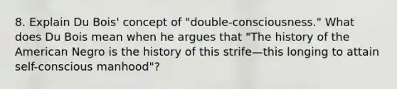 8. Explain Du Bois' concept of "double-consciousness." What does Du Bois mean when he argues that "The history of <a href='https://www.questionai.com/knowledge/keiVE7hxWY-the-american' class='anchor-knowledge'>the american</a> Negro is the history of this strife—this longing to attain self-conscious manhood"?