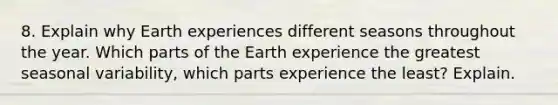 8. Explain why Earth experiences different seasons throughout the year. Which parts of the Earth experience the greatest seasonal variability, which parts experience the least? Explain.