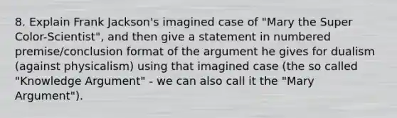 8. Explain Frank Jackson's imagined case of "Mary the Super Color-Scientist", and then give a statement in numbered premise/conclusion format of the argument he gives for dualism (against physicalism) using that imagined case (the so called "Knowledge Argument" - we can also call it the "Mary Argument").